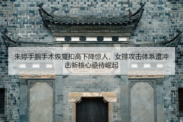 朱婷手腕手术恢复扣高下降惊人，女排攻击体系遭冲击新核心亟待崛起