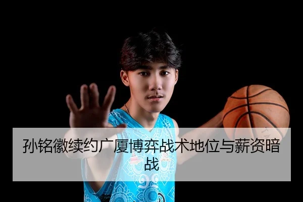 孙铭徽续约广厦博弈战术地位与薪资暗战