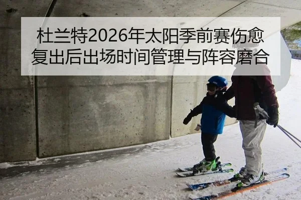 杜兰特2026年太阳季前赛伤愈复出后出场时间管理与阵容磨合